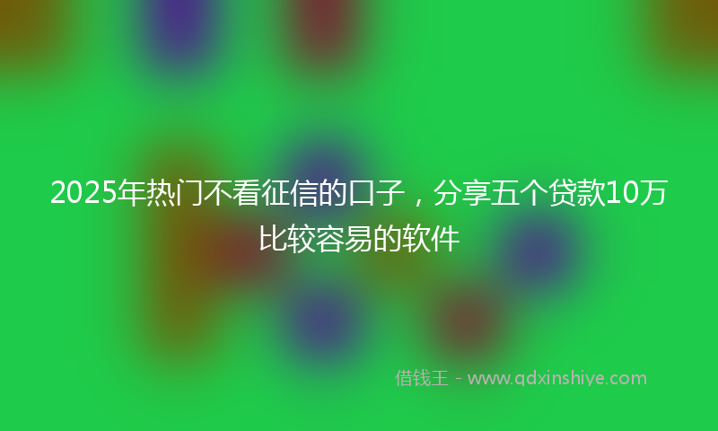 2025年热门不看征信的口子，分享五个贷款10万比较容易的软件