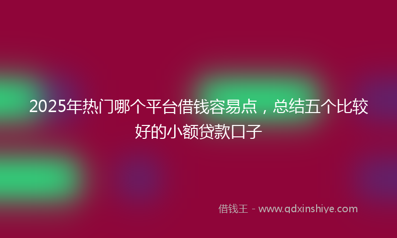 2025年热门哪个平台借钱容易点，总结五个比较好的小额贷款口子