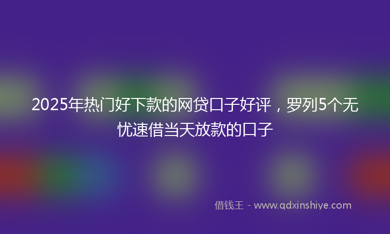 2025年热门好下款的网贷口子好评，罗列5个无忧速借当天放款的口子