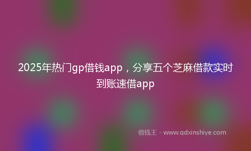 2025年热门gp借钱app，分享五个芝麻借款实时到账速借app