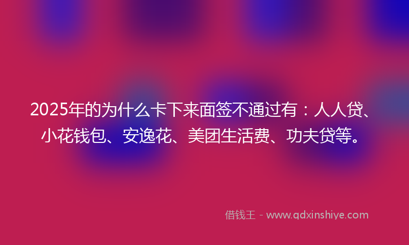 2025年的为什么卡下来面签不通过有：人人贷、小花钱包、安逸花、美团生活费、功夫贷等。