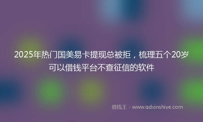 2025年热门国美易卡提现总被拒，梳理五个20岁可以借钱平台不查征信的软件