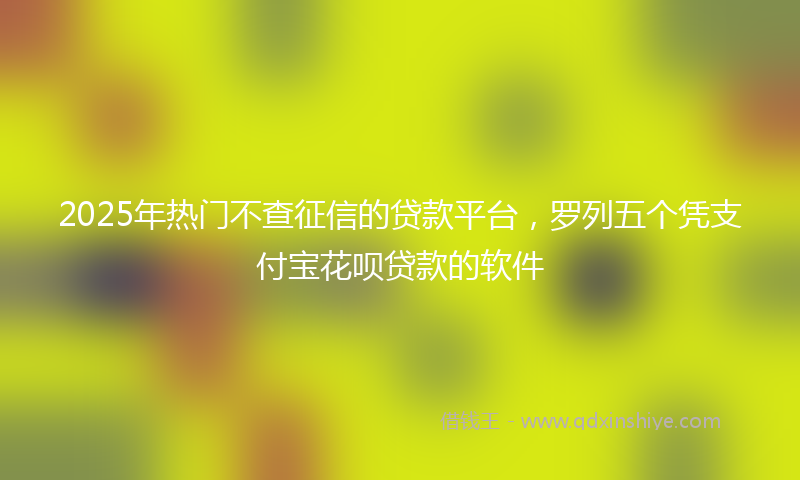2025年热门不查征信的贷款平台，罗列五个凭支付宝花呗贷款的软件