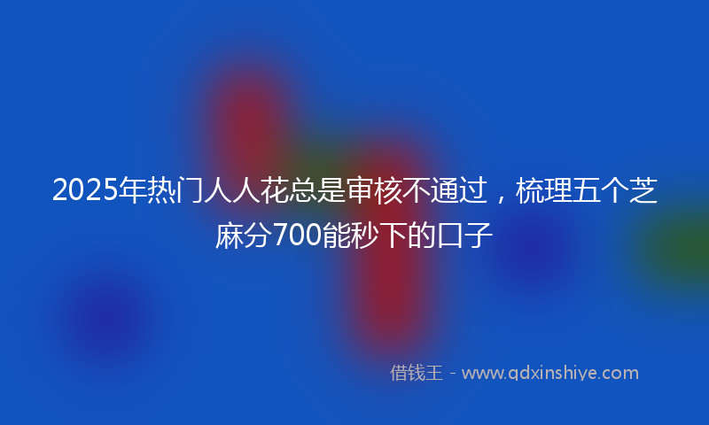 2025年热门人人花总是审核不通过，梳理五个芝麻分700能秒下的口子