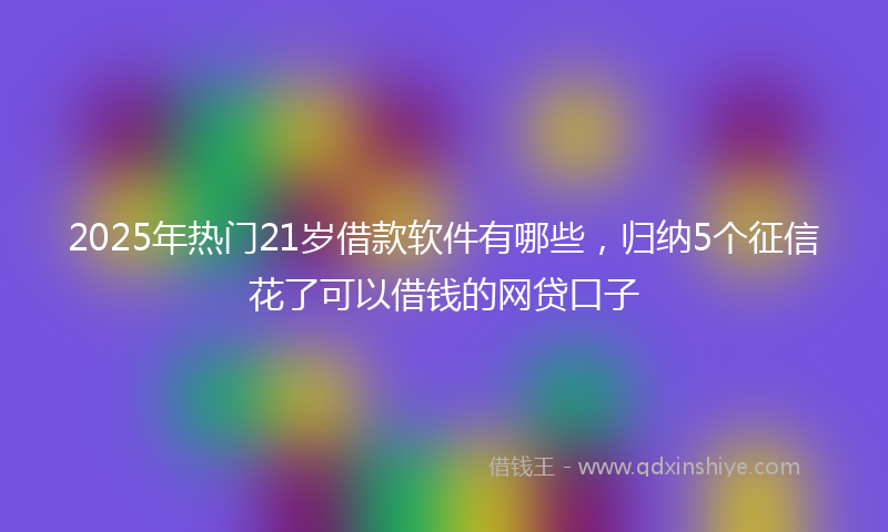 2025年热门21岁借款软件有哪些，归纳5个征信花了可以借钱的网贷口子