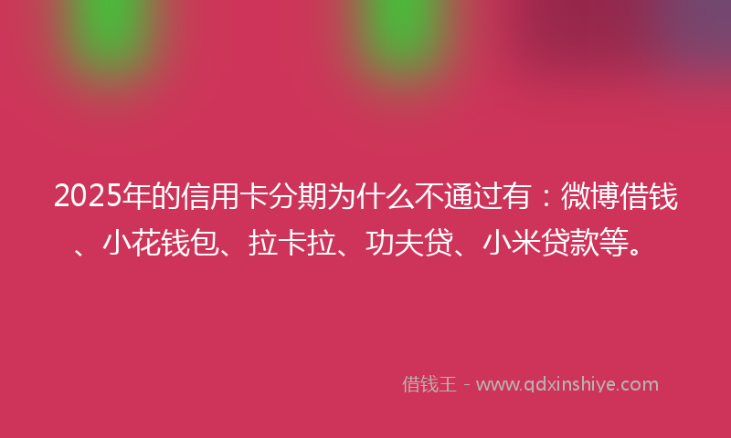 2025年的信用卡分期为什么不通过有：微博借钱、小花钱包、拉卡拉、功夫贷、小米贷款等。