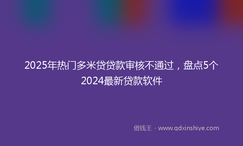 2025年热门多米贷贷款审核不通过，盘点5个2024最新贷款软件