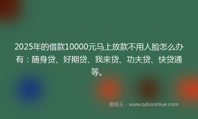 2025年的借款10000元马上放款不用人脸怎么办有：随身贷、好期贷、我来贷、功夫贷、快贷通等。