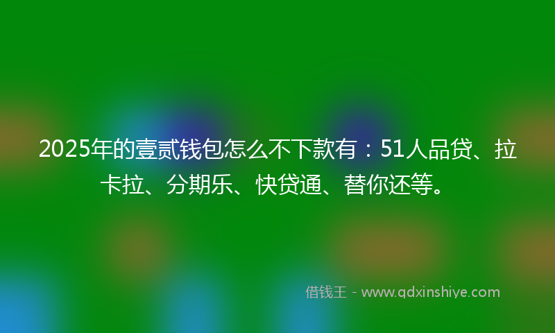 2025年的壹贰钱包怎么不下款有：51人品贷、拉卡拉、分期乐、快贷通、替你还等。