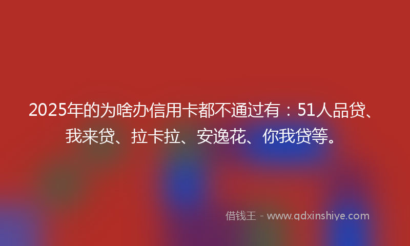 2025年的为啥办信用卡都不通过有：51人品贷、我来贷、拉卡拉、安逸花、你我贷等。