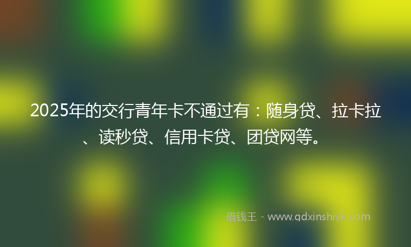 2025年的交行青年卡不通过有：随身贷、拉卡拉、读秒贷、信用卡贷、团贷网等。