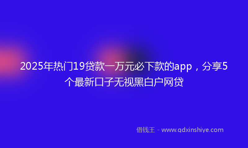 2025年热门19贷款一万元必下款的app，分享5个最新口子无视黑白户网贷