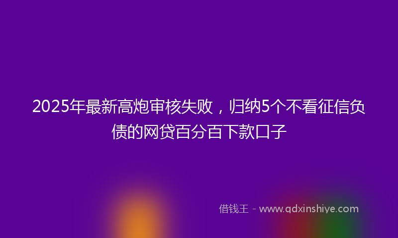 2025年最新高炮审核失败，归纳5个不看征信负债的网贷百分百下款口子