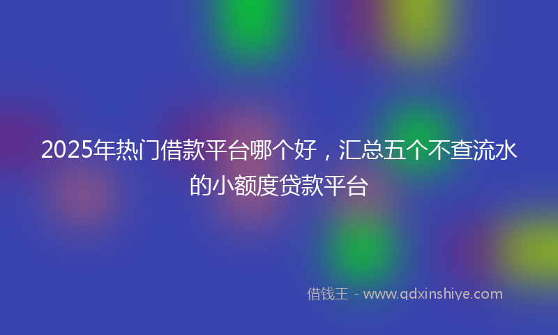 2025年热门借款平台哪个好，汇总五个不查流水的小额度贷款平台