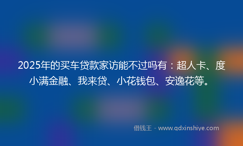 2025年的买车贷款家访能不过吗有：超人卡、度小满金融、我来贷、小花钱包、安逸花等。