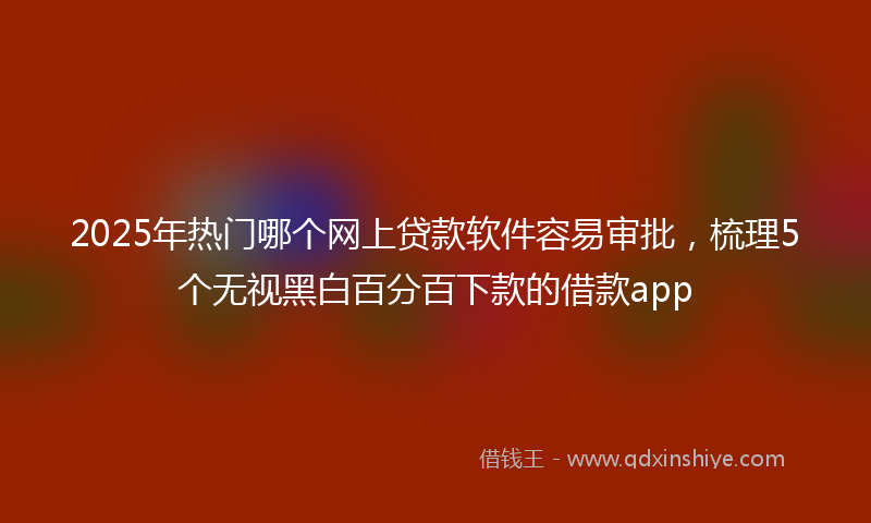 2025年热门哪个网上贷款软件容易审批，梳理5个无视黑白百分百下款的借款app