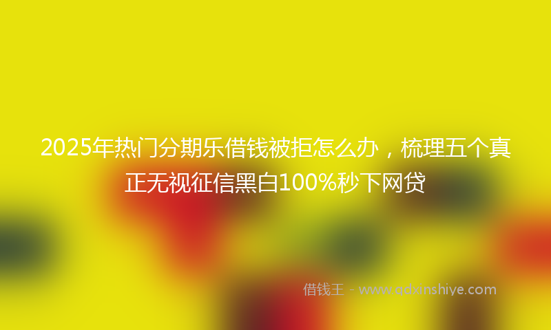 2025年热门分期乐借钱被拒怎么办，梳理五个真正无视征信黑白100%秒下网贷