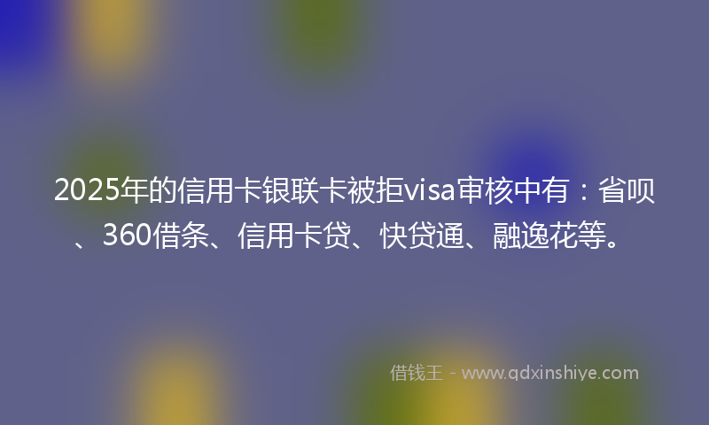 2025年的信用卡银联卡被拒visa审核中有：省呗、360借条、信用卡贷、快贷通、融逸花等。