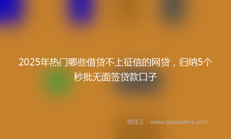 2025年热门哪些借贷不上征信的网贷，归纳5个秒批无面签贷款口子