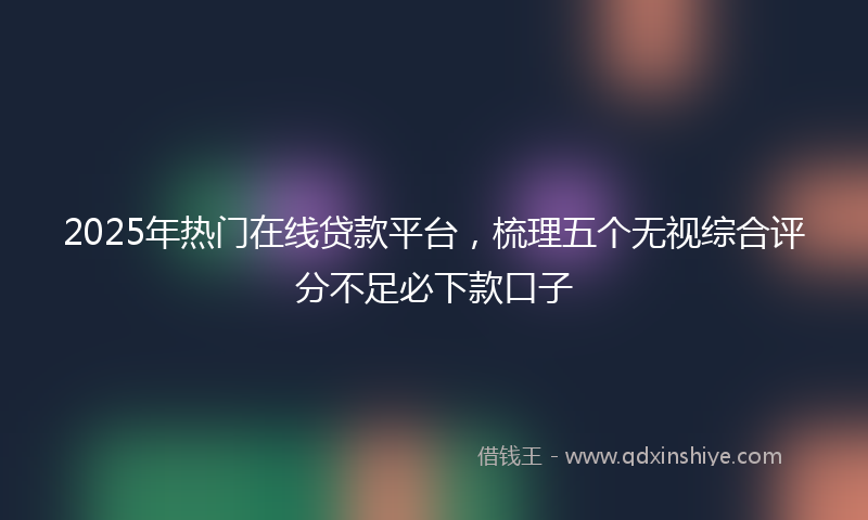 2025年热门在线贷款平台，梳理五个无视综合评分不足必下款口子