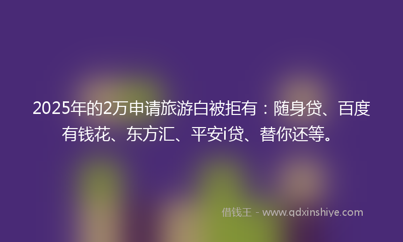 2025年的2万申请旅游白被拒有：随身贷、百度有钱花、东方汇、平安i贷、替你还等。