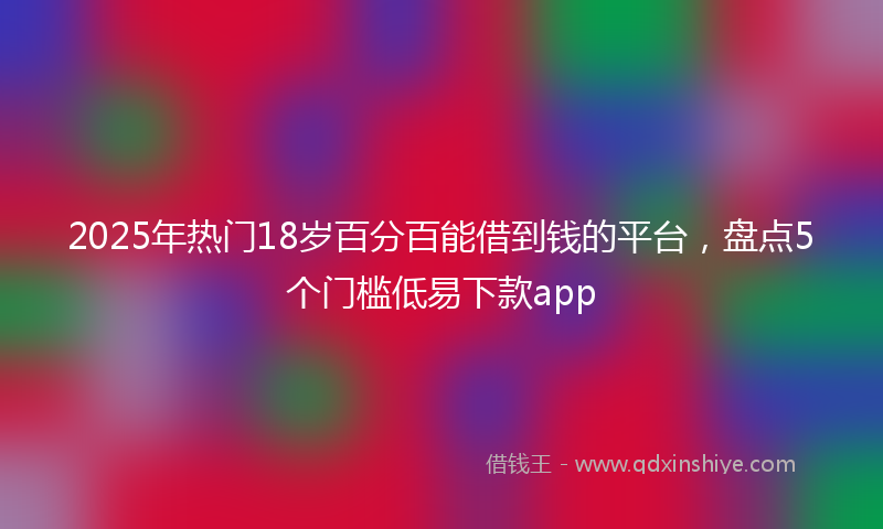 2025年热门18岁百分百能借到钱的平台，盘点5个门槛低易下款app