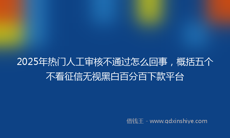 2025年热门人工审核不通过怎么回事，概括五个不看征信无视黑白百分百下款平台