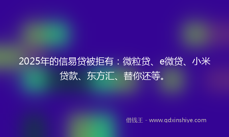 2025年的信易贷被拒有：微粒贷、e微贷、小米贷款、东方汇、替你还等。