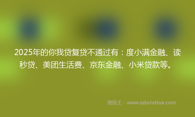 2025年的你我贷复贷不通过有：度小满金融、读秒贷、美团生活费、京东金融、小米贷款等。