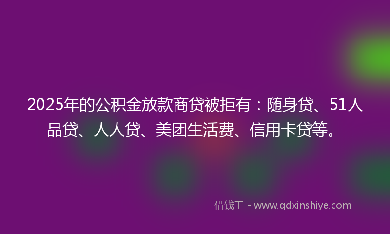 2025年的公积金放款商贷被拒有：随身贷、51人品贷、人人贷、美团生活费、信用卡贷等。