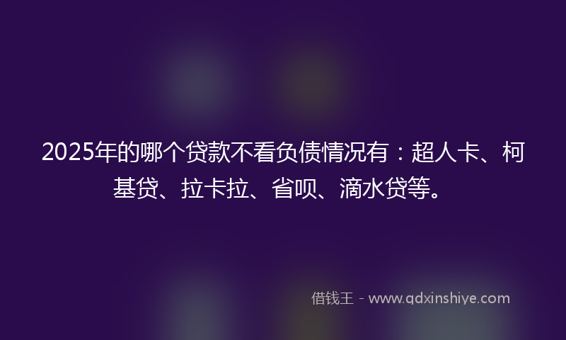 2025年的哪个贷款不看负债情况有：超人卡、柯基贷、拉卡拉、省呗、滴水贷等。
