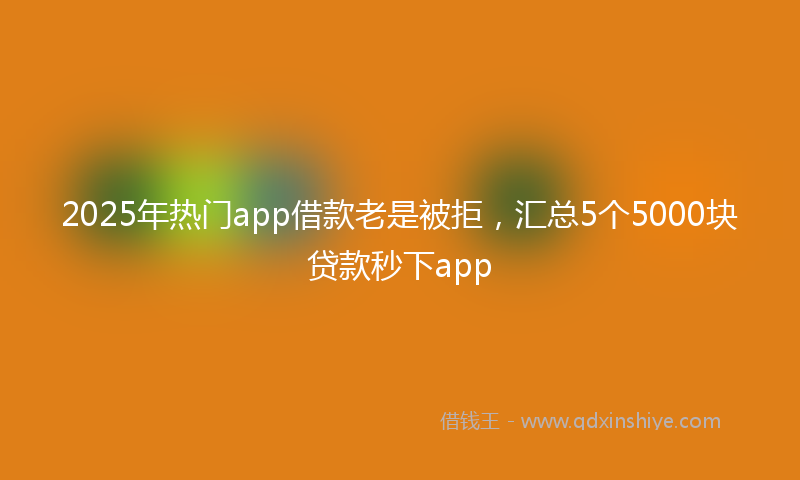 2025年热门app借款老是被拒，汇总5个5000块贷款秒下app