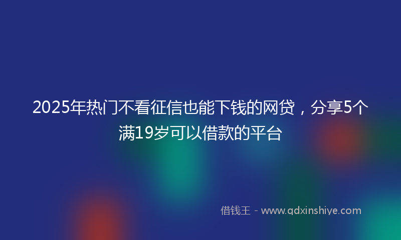 2025年热门不看征信也能下钱的网贷，分享5个满19岁可以借款的平台