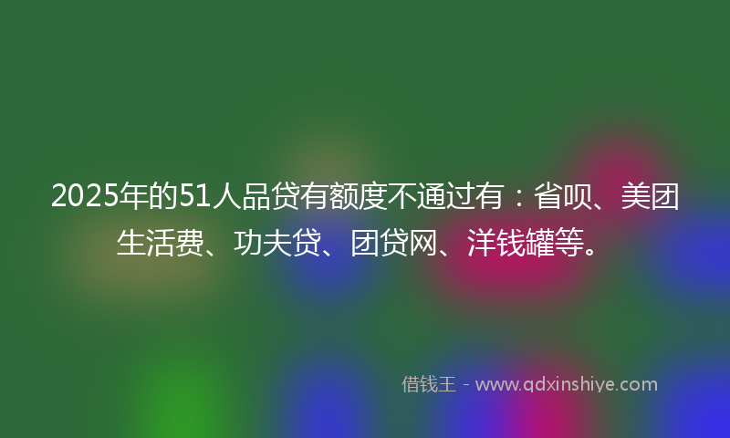 2025年的51人品贷有额度不通过有：省呗、美团生活费、功夫贷、团贷网、洋钱罐等。