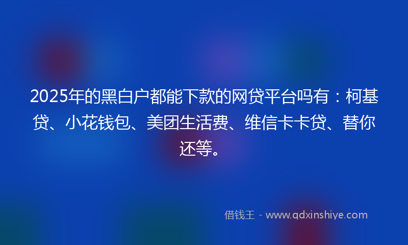 2025年的黑白户都能下款的网贷平台吗有：柯基贷、小花钱包、美团生活费、维信卡卡贷、替你还等。