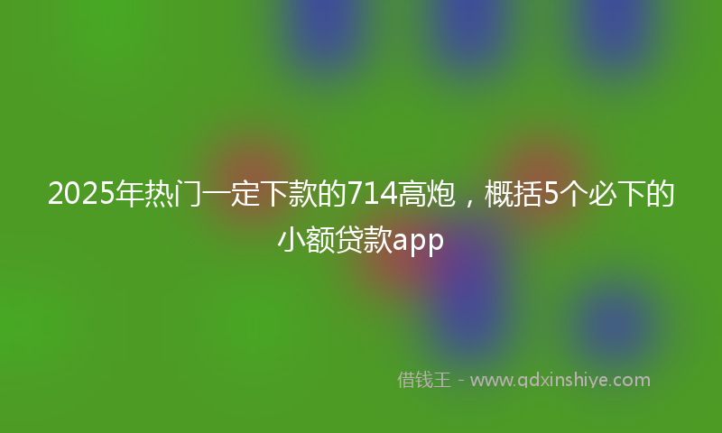 2025年热门一定下款的714高炮，概括5个必下的小额贷款app