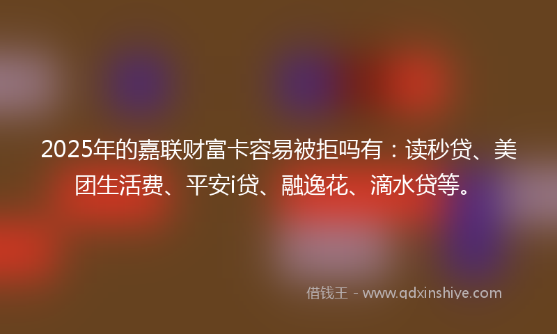 2025年的嘉联财富卡容易被拒吗有：读秒贷、美团生活费、平安i贷、融逸花、滴水贷等。