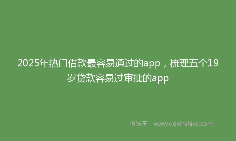 2025年热门借款最容易通过的app，梳理五个19岁贷款容易过审批的app