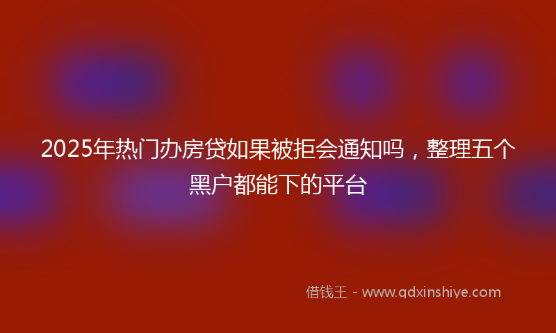 2025年热门办房贷如果被拒会通知吗，整理五个黑户都能下的平台