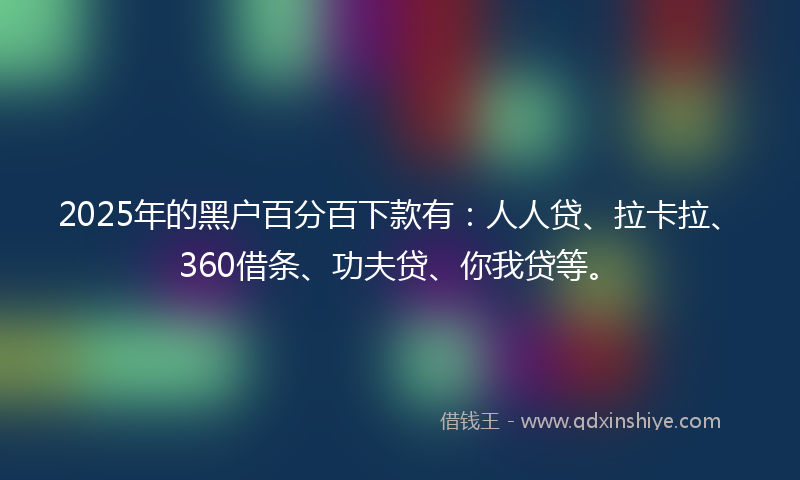 2025年的黑户百分百下款有：人人贷、拉卡拉、360借条、功夫贷、你我贷等。