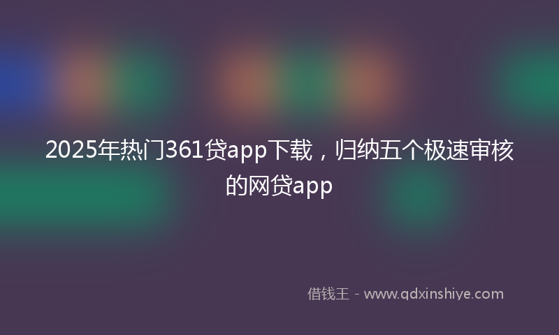 2025年热门361贷app下载，归纳五个极速审核的网贷app
