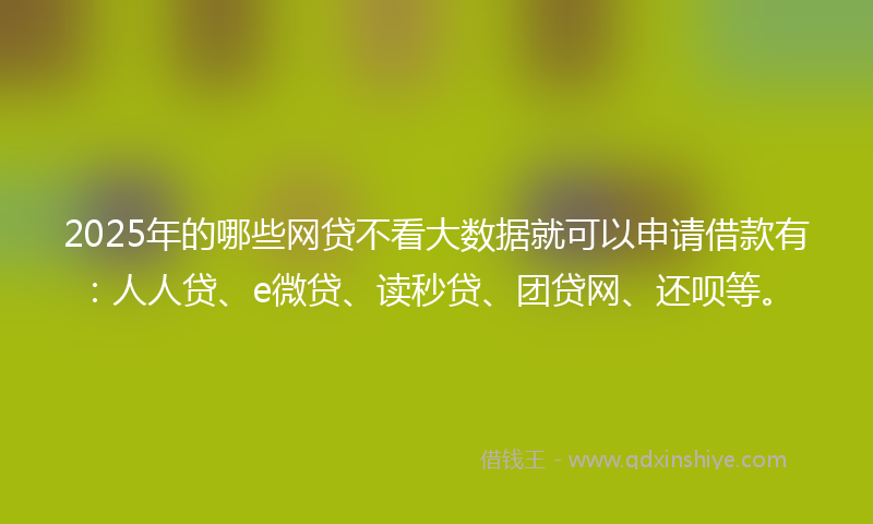 2025年的哪些网贷不看大数据就可以申请借款有：人人贷、e微贷、读秒贷、团贷网、还呗等。