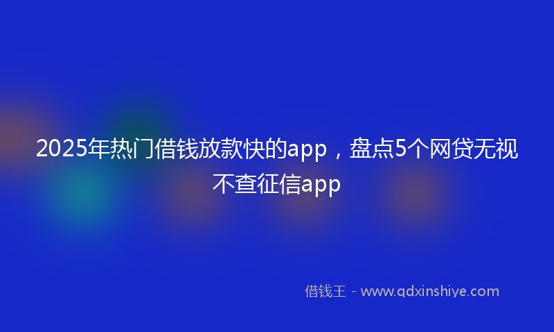 2025年热门借钱放款快的app，盘点5个网贷无视不查征信app