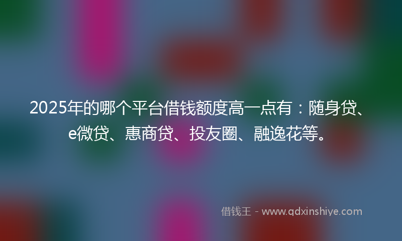 2025年的哪个平台借钱额度高一点有：随身贷、e微贷、惠商贷、投友圈、融逸花等。