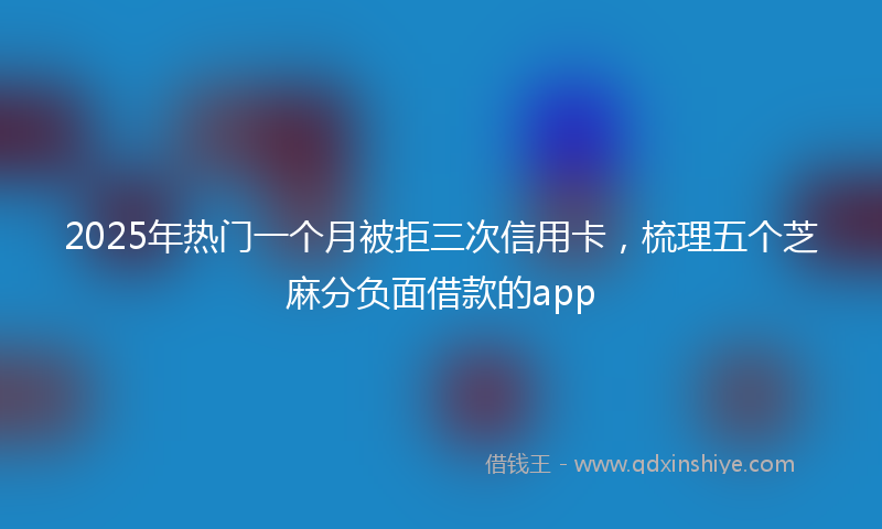 2025年热门一个月被拒三次信用卡，梳理五个芝麻分负面借款的app