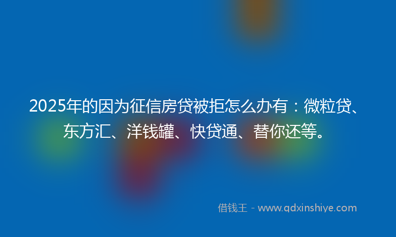 2025年的因为征信房贷被拒怎么办有：微粒贷、东方汇、洋钱罐、快贷通、替你还等。