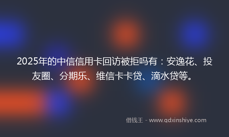 2025年的中信信用卡回访被拒吗有：安逸花、投友圈、分期乐、维信卡卡贷、滴水贷等。