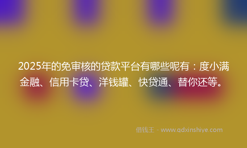 2025年的免审核的贷款平台有哪些呢有：度小满金融、信用卡贷、洋钱罐、快贷通、替你还等。