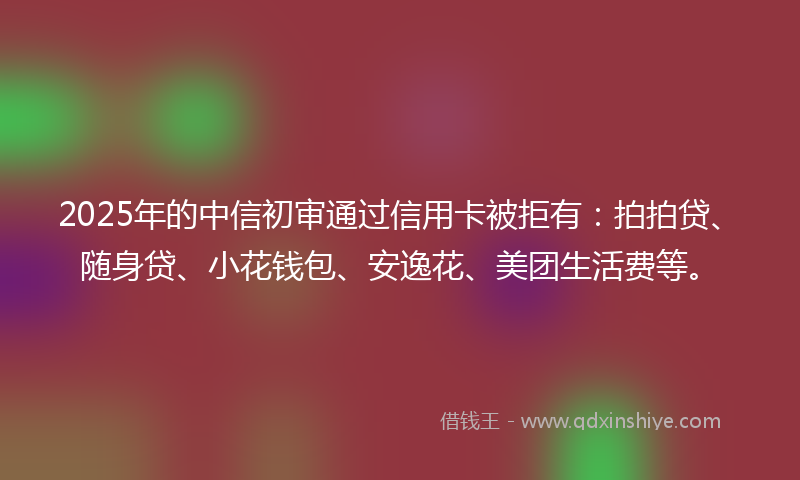 2025年的中信初审通过信用卡被拒有：拍拍贷、随身贷、小花钱包、安逸花、美团生活费等。