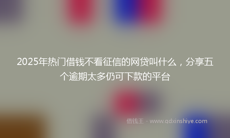2025年热门借钱不看征信的网贷叫什么，分享五个逾期太多仍可下款的平台